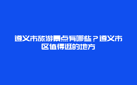 遵义市旅游景点有哪些？遵义市区值得逛的地方