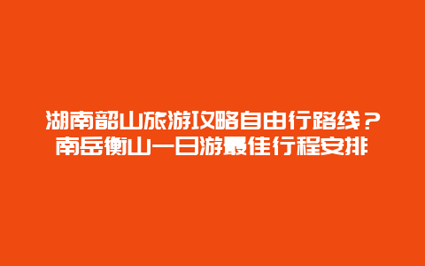 湖南韶山旅游攻略自由行路线？南岳衡山一日游最佳行程安排