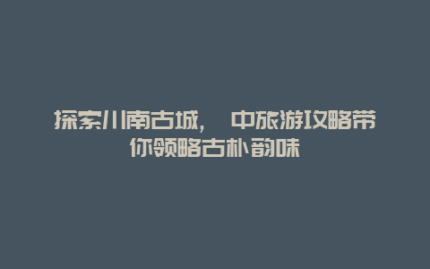 探索川南古城,阆中旅游攻略带你领略古朴韵味