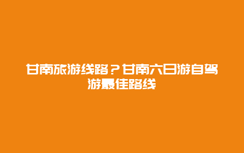 甘南旅游线路？甘南六日游自驾游最佳路线