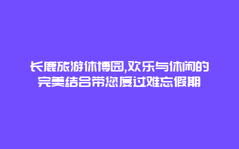 长鹿旅游休博园,欢乐与休闲的完美结合带您度过难忘假期