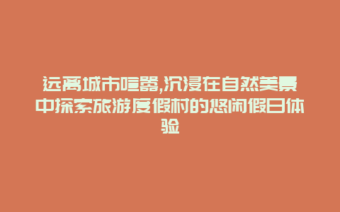 远离城市喧嚣,沉浸在自然美景中探索旅游度假村的悠闲假日体验