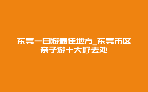 东莞一日游最佳地方_东莞市区亲子游十大好去处