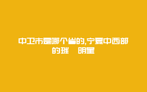 中卫市是哪个省的,宁夏中西部的璀璨明星