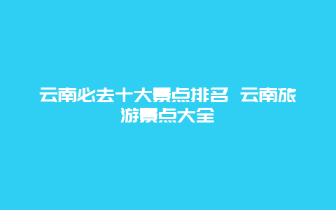 云南必去十大景点排名 云南旅游景点大全