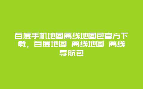 百度手机地图离线地图包官方下载，百度地图 离线地图 离线导航包