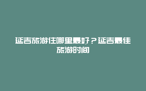 延吉旅游住哪里最好？延吉最佳旅游时间