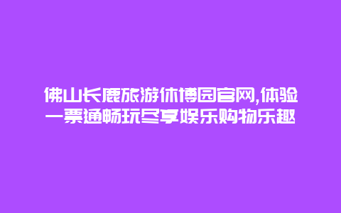 佛山长鹿旅游休博园官网,体验一票通畅玩尽享娱乐购物乐趣