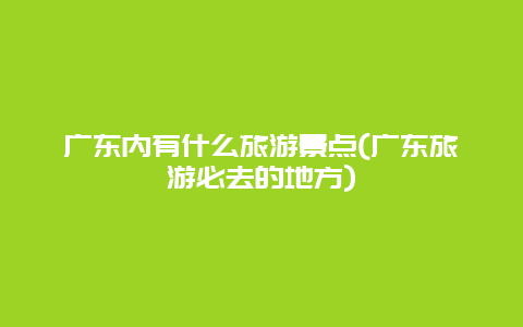 广东内有什么旅游景点(广东旅游必去的地方)