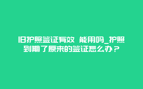 旧护照签证有效 能用吗_护照到期了原来的签证怎么办？