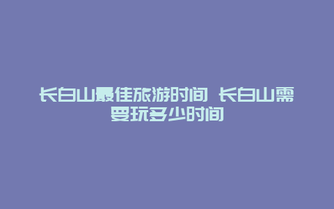 长白山最佳旅游时间 长白山需要玩多少时间