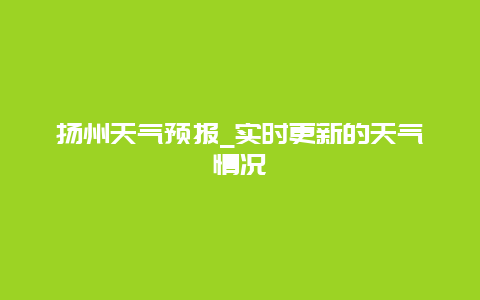 扬州天气预报_实时更新的天气情况