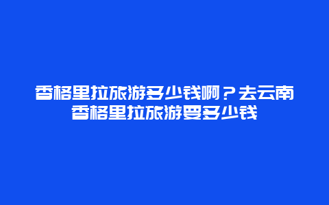 香格里拉旅游多少钱啊？去云南香格里拉旅游要多少钱