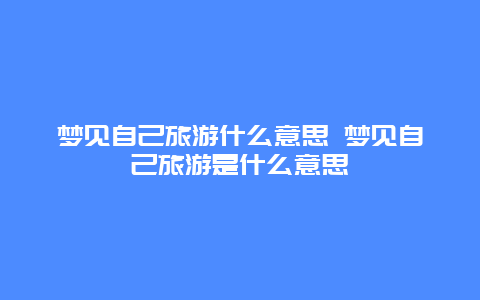 梦见自己旅游什么意思 梦见自己旅游是什么意思