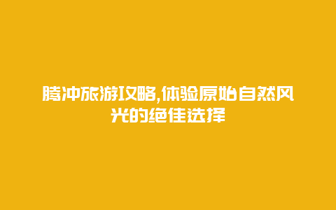 腾冲旅游攻略,体验原始自然风光的绝佳选择