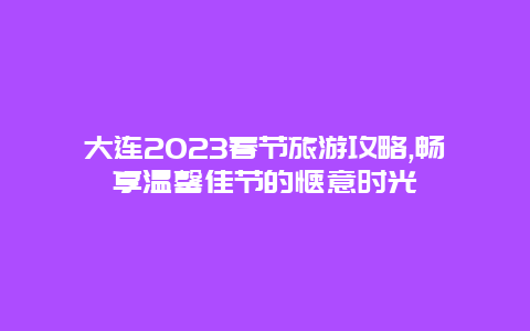 大连2023春节旅游攻略,畅享温馨佳节的惬意时光