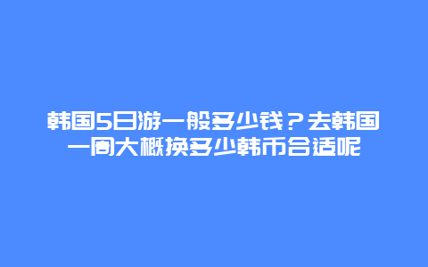 韩国5日游一般多少钱？去韩国一周大概换多少韩币合适呢