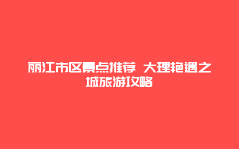 丽江市区景点推荐 大理艳遇之城旅游攻略