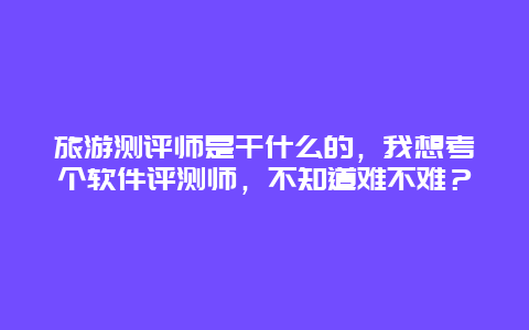 旅游测评师是干什么的，我想考个软件评测师，不知道难不难？