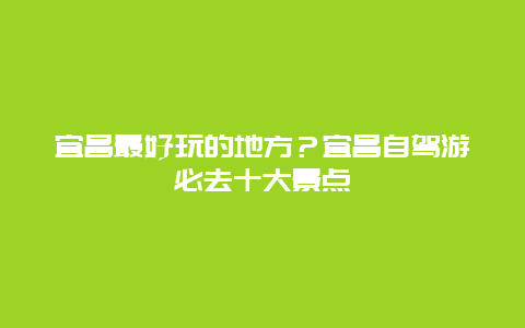 宜昌最好玩的地方？宜昌自驾游必去十大景点