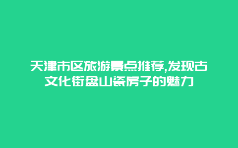 天津市区旅游景点推荐,发现古文化街盘山瓷房子的魅力