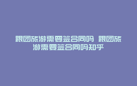 跟团旅游需要签合同吗 跟团旅游需要签合同吗知乎