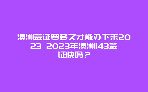 澳洲签证要多久才能办下来2023 2023年澳洲143签证快吗？