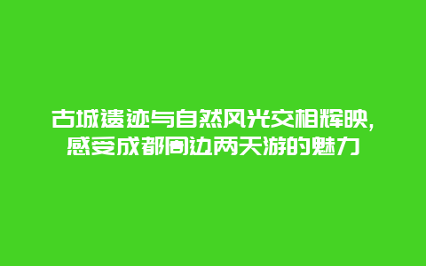 古城遗迹与自然风光交相辉映,感受成都周边两天游的魅力