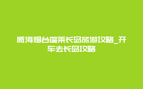 威海烟台蓬莱长岛旅游攻略_开车去长岛攻略