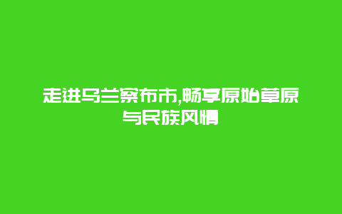 走进乌兰察布市,畅享原始草原与民族风情