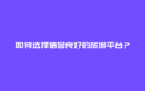 如何选择信誉良好的旅游平台？