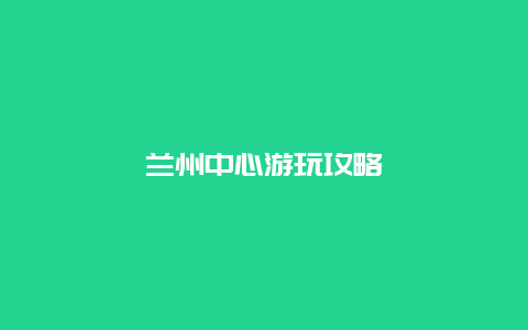 兰州中心游玩攻略