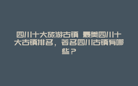 四川十大旅游古镇 最美四川十大古镇排名，著名四川古镇有哪些？