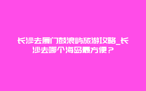 长沙去厦门鼓浪屿旅游攻略_长沙去哪个海岛最方便？