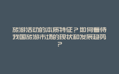 旅游活动的本质特征？如何看待我国旅游市场的现状和发展趋势？