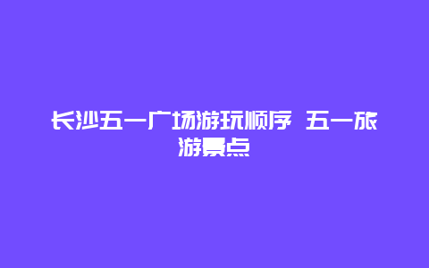 长沙五一广场游玩顺序 五一旅游景点