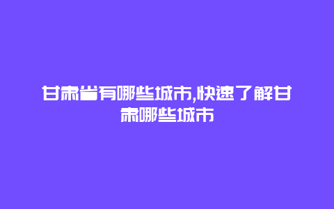 甘肃省有哪些城市,快速了解甘肃哪些城市