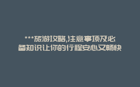 ***旅游攻略,注意事项及必备知识让你的行程安心又畅快