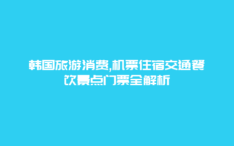 韩国旅游消费,机票住宿交通餐饮景点门票全解析