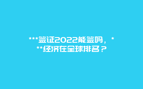 ***签证2022能签吗，***经济在全球排名？