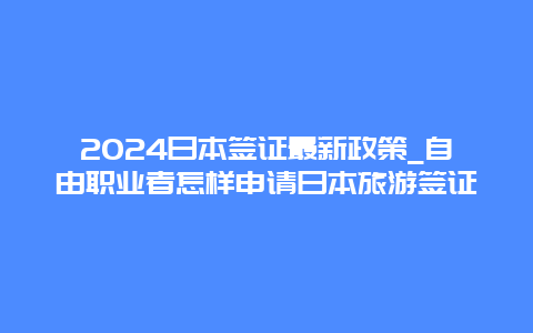 2024日本签证最新政策_自由职业者怎样申请日本旅游签证