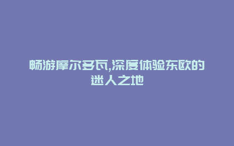 畅游摩尔多瓦,深度体验东欧的迷人之地