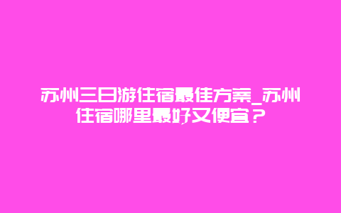 苏州三日游住宿最佳方案_苏州住宿哪里最好又便宜？