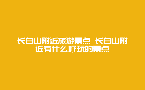 长白山附近旅游景点 长白山附近有什么好玩的景点