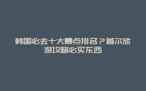 韩国必去十大景点排名？首尔旅游攻略必买东西