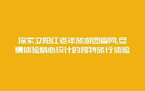 探索夕阳红老年旅游团官网,尽情体验精心设计的独特旅行体验