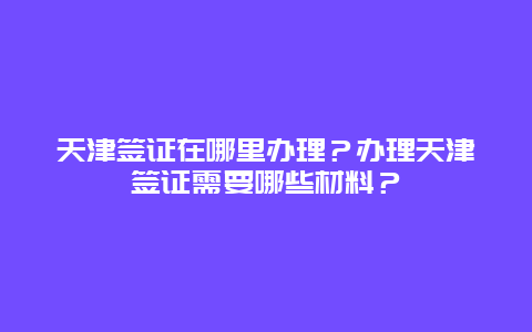 天津签证在哪里办理？办理天津签证需要哪些材料？