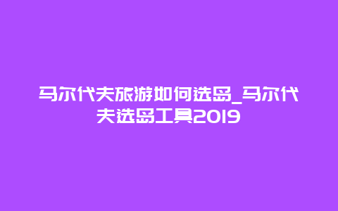 马尔代夫旅游如何选岛_马尔代夫选岛工具2019