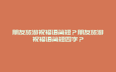 朋友旅游祝福语简短？朋友旅游祝福语简短四字？