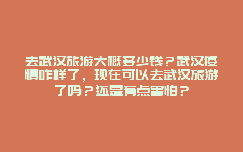 去武汉旅游大概多少钱？武汉疫情咋样了，现在可以去武汉旅游了吗？还是有点害怕？